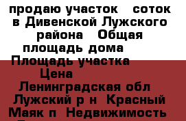 продаю участок 6 соток в Дивенской Лужского района › Общая площадь дома ­ 40 › Площадь участка ­ 600 › Цена ­ 1 100 000 - Ленинградская обл., Лужский р-н, Красный Маяк п. Недвижимость » Дома, коттеджи, дачи продажа   